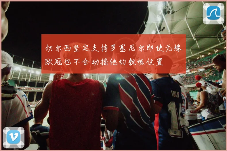 切尔西坚定支持罗塞尼尔即使无缘欧冠也不会动摇他的教练位置