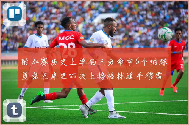 附加赛历史上单场三分命中6个的球员盘点库里四次上榜格林追平穆雷纪录