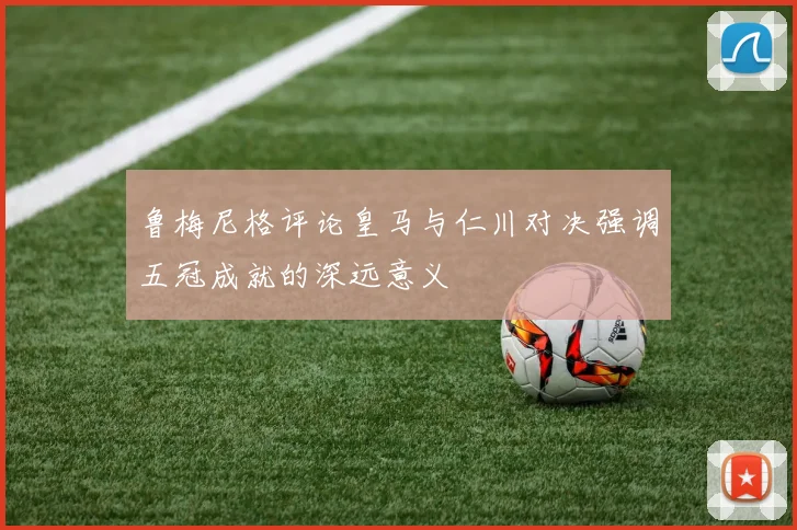 鲁梅尼格评论皇马与仁川对决强调五冠成就的深远意义