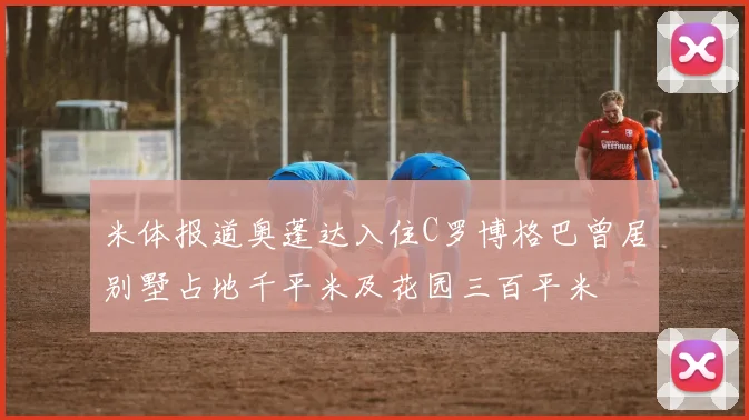 米体报道奥蓬达入住C罗博格巴曾居别墅占地千平米及花园三百平米