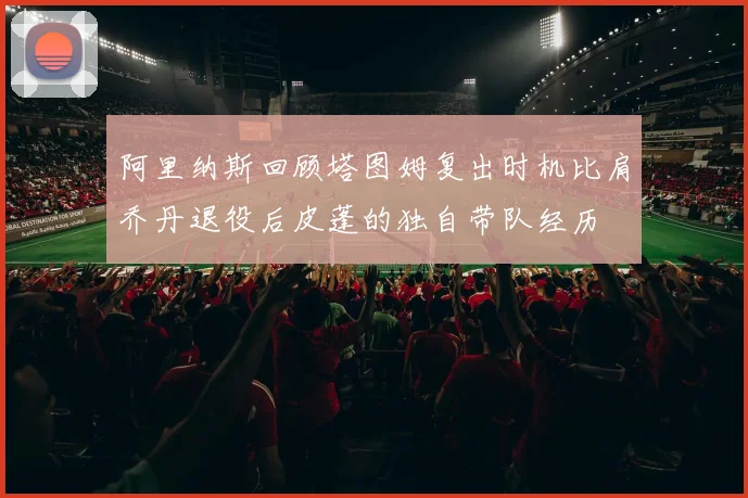 阿里纳斯回顾塔图姆复出时机比肩乔丹退役后皮蓬的独自带队经历