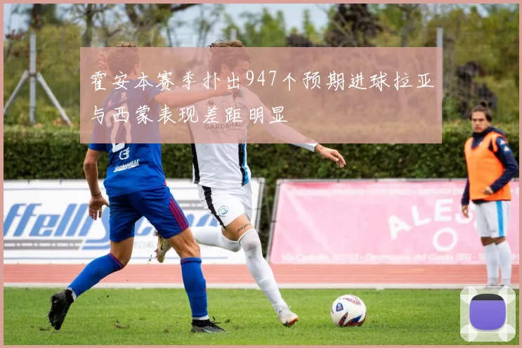 霍安本赛季扑出947个预期进球拉亚与西蒙表现差距明显