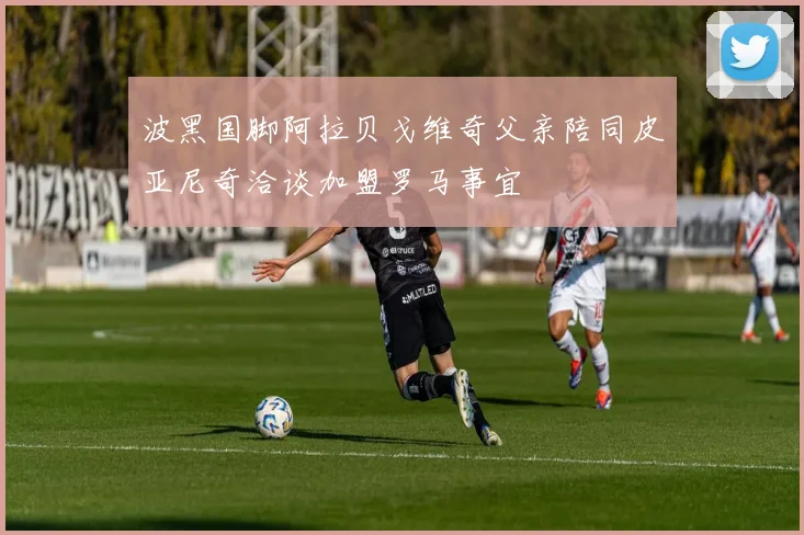 波黑国脚阿拉贝戈维奇父亲陪同皮亚尼奇洽谈加盟罗马事宜