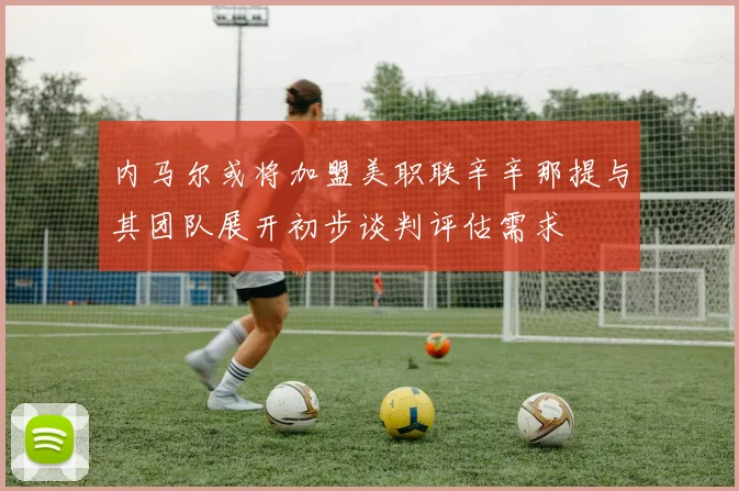 内马尔或将加盟美职联辛辛那提与其团队展开初步谈判评估需求