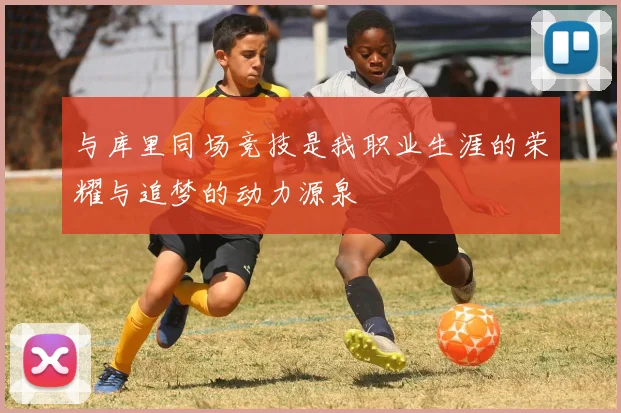 与库里同场竞技是我职业生涯的荣耀与追梦的动力源泉