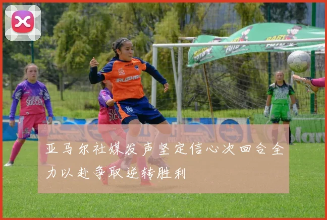 亚马尔社媒发声坚定信心次回合全力以赴争取逆转胜利