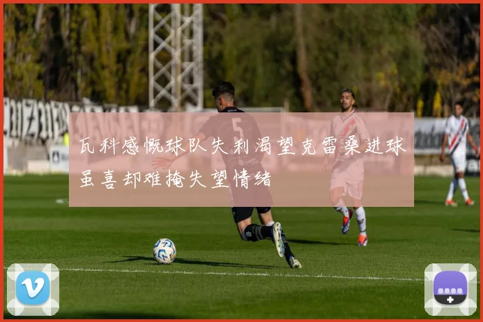 瓦科感慨球队失利渴望克雷桑进球虽喜却难掩失望情绪