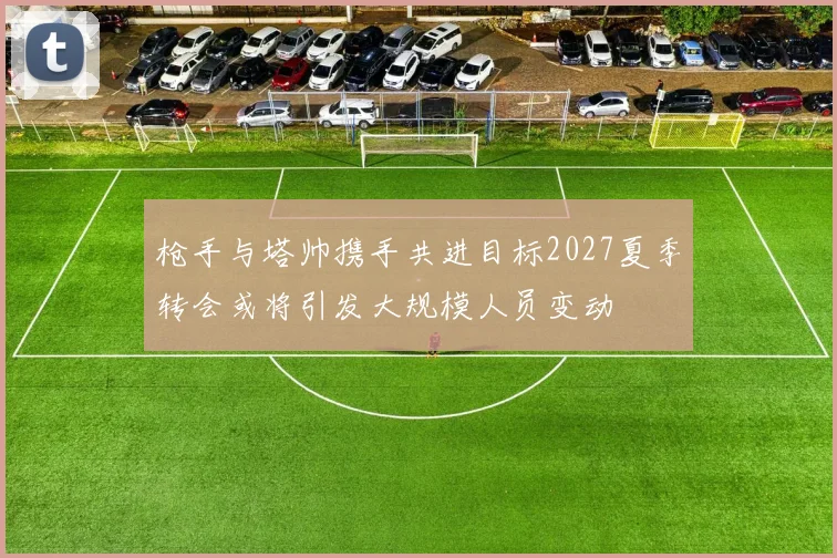 枪手与塔帅携手共进目标2027夏季转会或将引发大规模人员变动