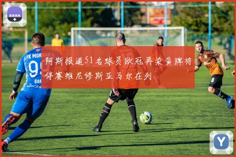 阿斯报道51名球员欧冠再染黄牌将停赛维尼修斯亚马尔在列