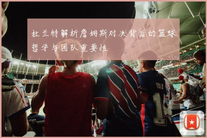 杜兰特解析詹姆斯对决背后的篮球哲学与团队重要性