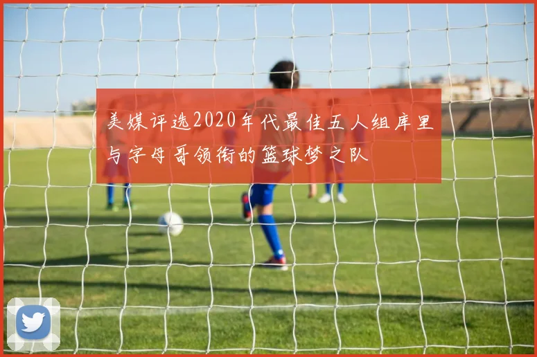 美媒评选2020年代最佳五人组库里与字母哥领衔的篮球梦之队