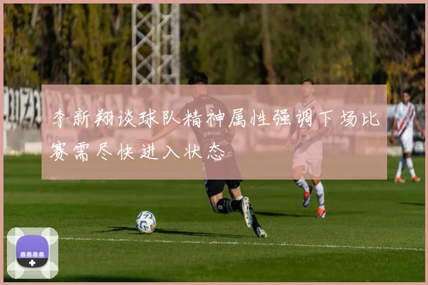 李新翔谈球队精神属性强调下场比赛需尽快进入状态