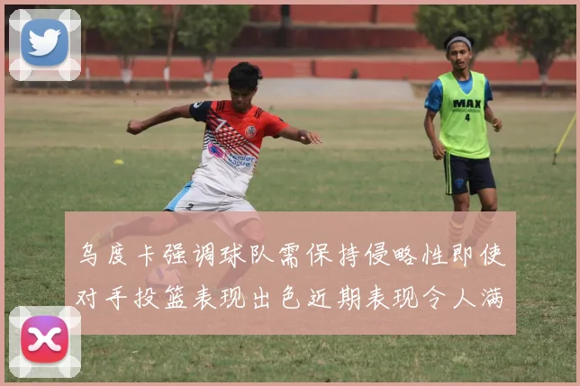 乌度卡强调球队需保持侵略性即使对手投篮表现出色近期表现令人满意