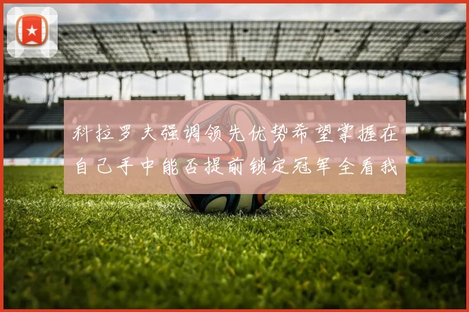 科拉罗夫强调领先优势希望掌握在自己手中能否提前锁定冠军全看我们表现